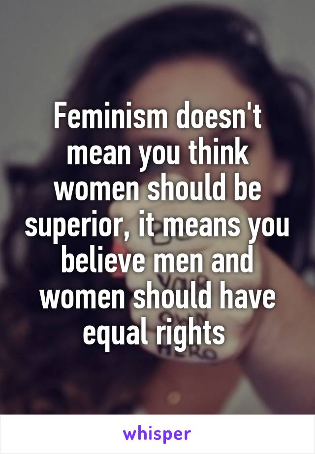 Feminism doesn't mean you think women should be superior, it means you believe men and women should have equal rights 