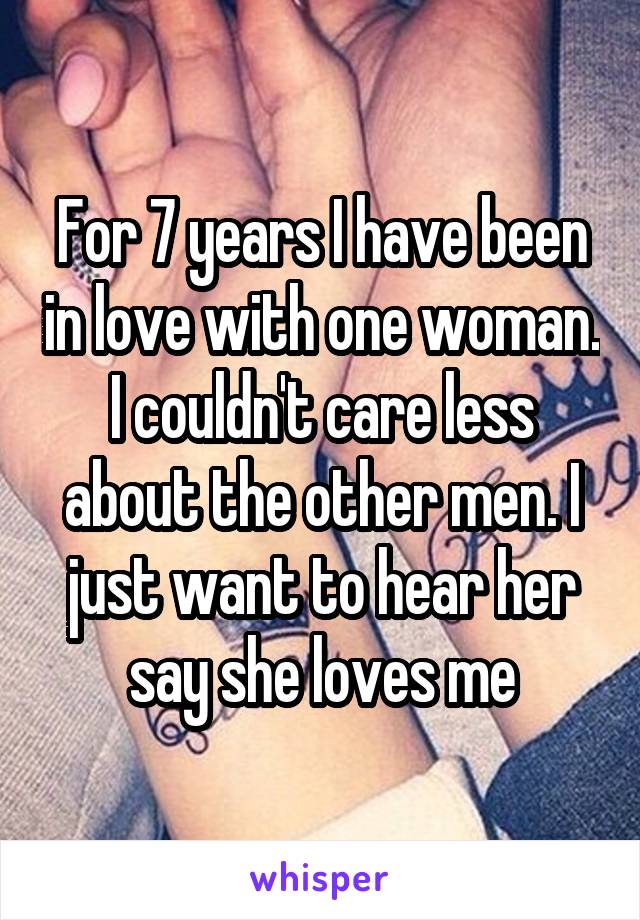 For 7 years I have been in love with one woman. I couldn't care less about the other men. I just want to hear her say she loves me