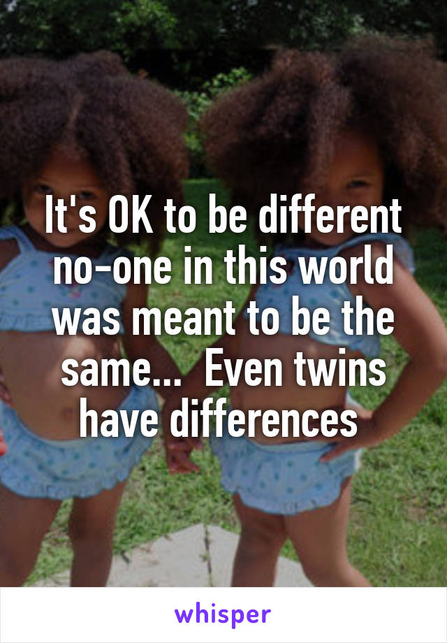 It's OK to be different no-one in this world was meant to be the same...  Even twins have differences 