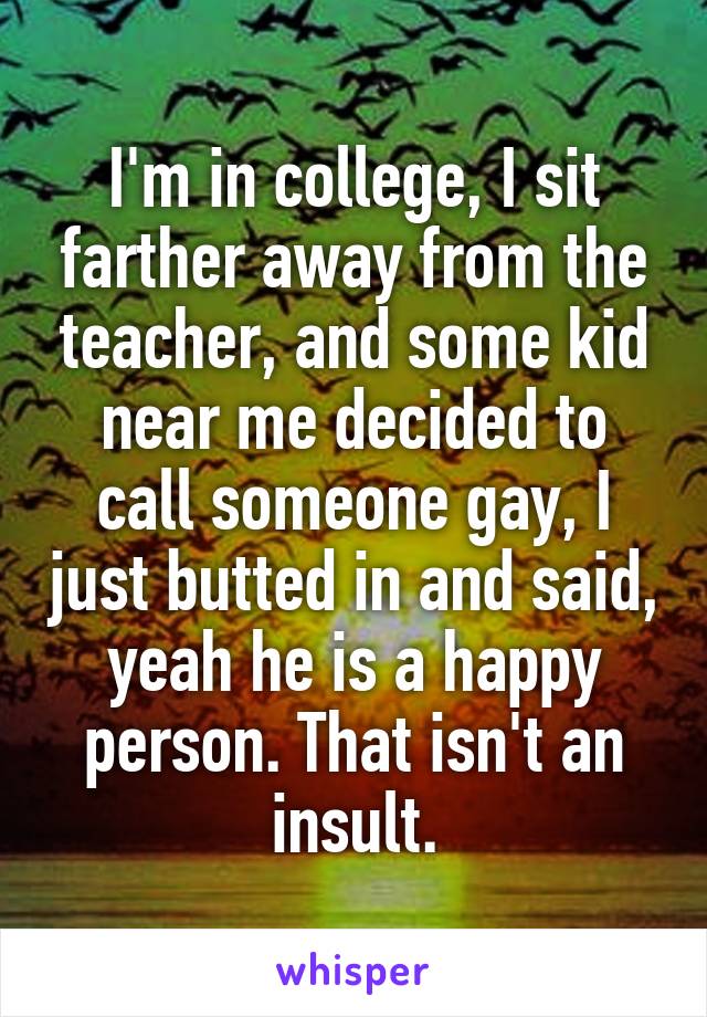 I'm in college, I sit farther away from the teacher, and some kid near me decided to call someone gay, I just butted in and said, yeah he is a happy person. That isn't an insult.