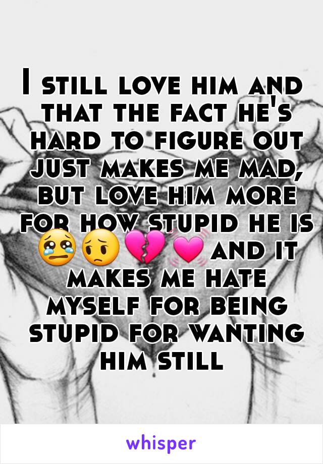 I still love him and that the fact he's hard to figure out just makes me mad, but love him more for how stupid he is 😢😔💔💓and it makes me hate myself for being stupid for wanting him still 