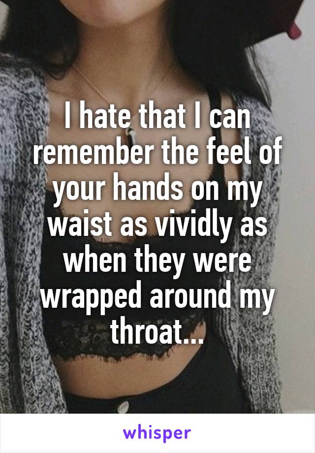 I hate that I can remember the feel of your hands on my waist as vividly as when they were wrapped around my throat...