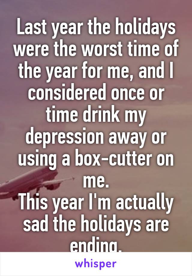 Last year the holidays were the worst time of the year for me, and I considered once or time drink my depression away or using a box-cutter on me.
This year I'm actually sad the holidays are ending.