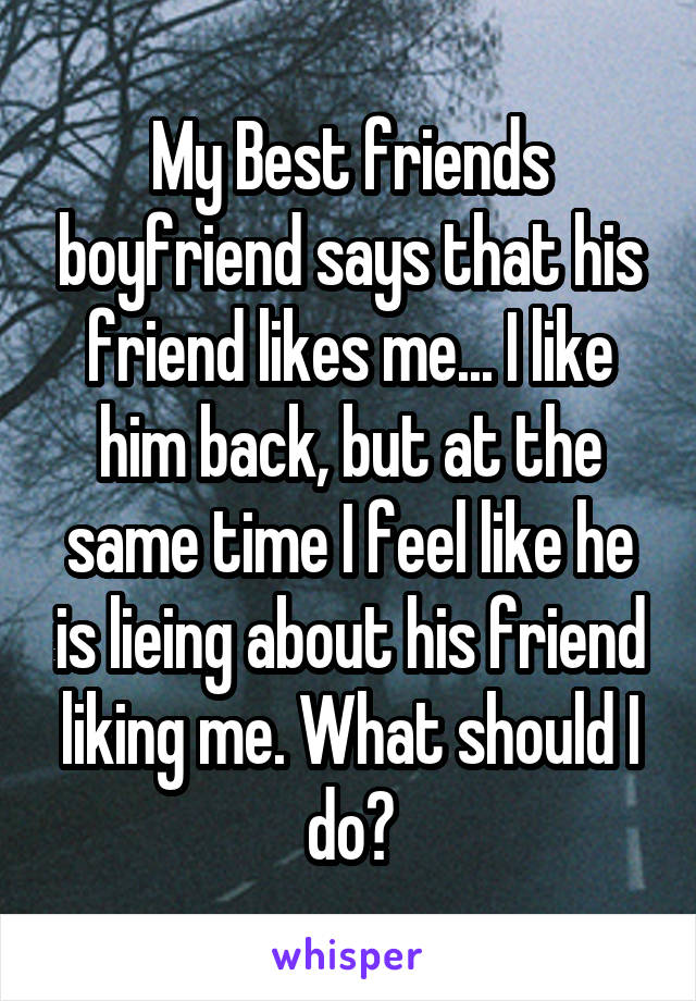 My Best friends boyfriend says that his friend likes me... I like him back, but at the same time I feel like he is lieing about his friend liking me. What should I do?