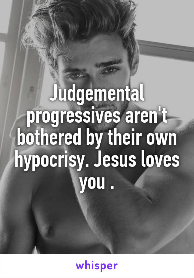 Judgemental progressives aren't bothered by their own hypocrisy. Jesus loves you .