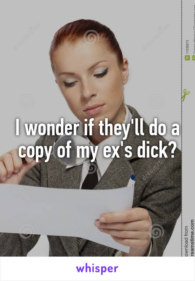 I wonder if they'll do a copy of my ex's dick?
