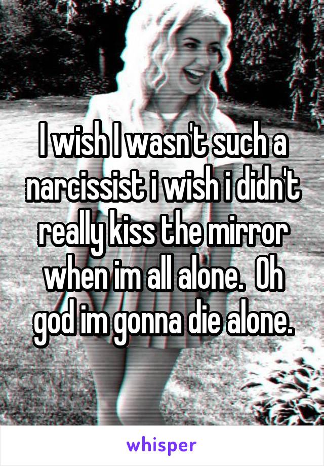 I wish I wasn't such a narcissist i wish i didn't really kiss the mirror when im all alone.  Oh god im gonna die alone.
