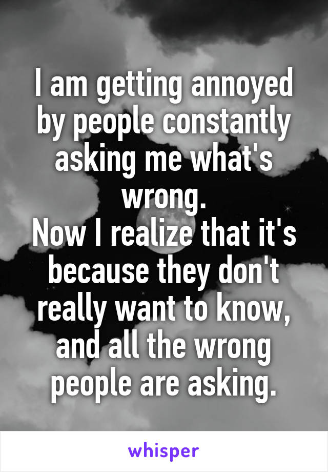 I am getting annoyed by people constantly asking me what's wrong.
Now I realize that it's because they don't really want to know, and all the wrong people are asking.