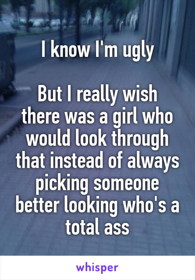 I know I'm ugly

But I really wish there was a girl who would look through that instead of always picking someone better looking who's a total ass