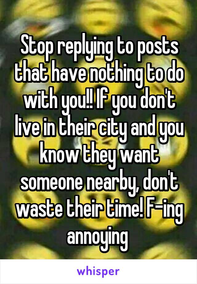 Stop replying to posts that have nothing to do with you!! If you don't live in their city and you know they want someone nearby, don't waste their time! F-ing annoying 