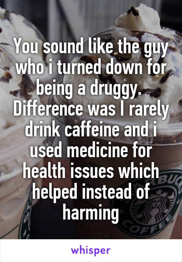 You sound like the guy who i turned down for being a druggy.  Difference was I rarely drink caffeine and i used medicine for health issues which helped instead of harming