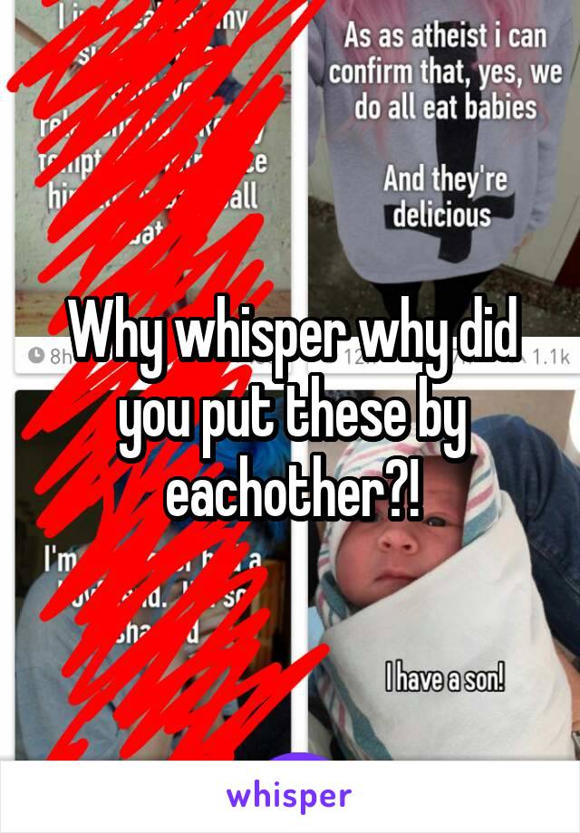 Why whisper why did you put these by eachother?!