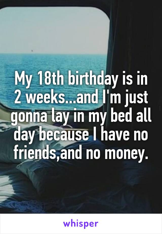 My 18th birthday is in 2 weeks...and I'm just gonna lay in my bed all day because I have no friends,and no money.