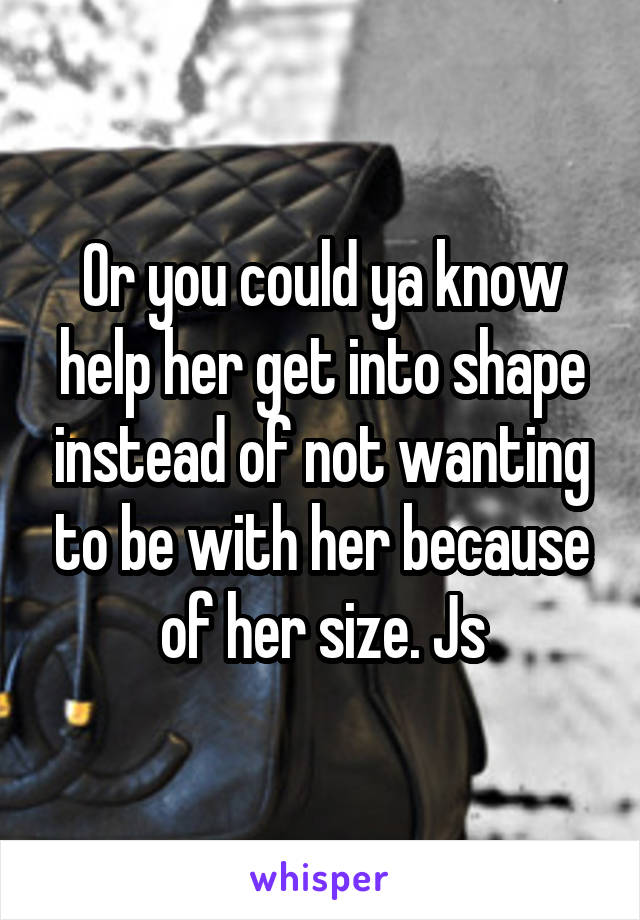 Or you could ya know help her get into shape instead of not wanting to be with her because of her size. Js