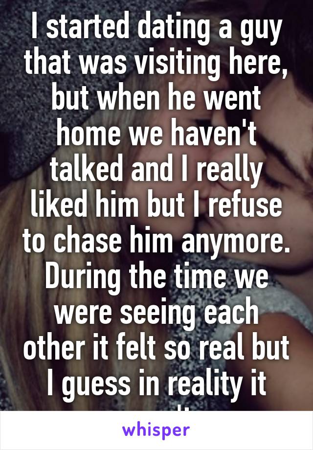 I started dating a guy that was visiting here, but when he went home we haven't talked and I really liked him but I refuse to chase him anymore. During the time we were seeing each other it felt so real but I guess in reality it wasn't.