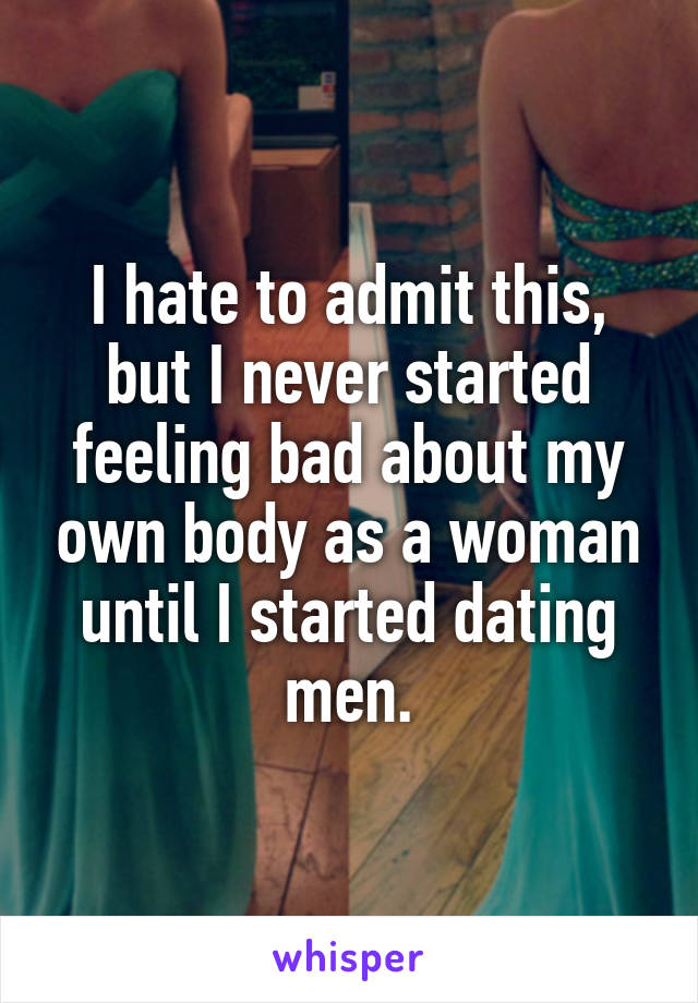 I hate to admit this, but I never started feeling bad about my own body as a woman until I started dating men.