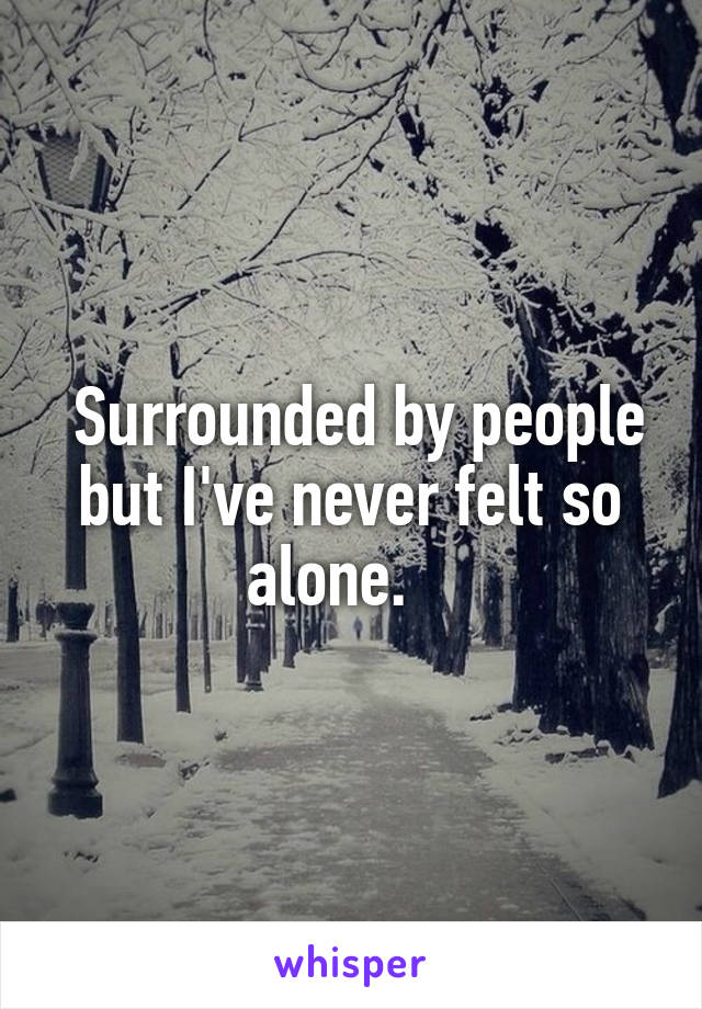  Surrounded by people but I've never felt so alone.   