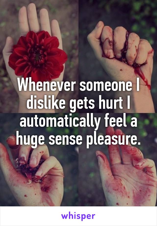 Whenever someone I dislike gets hurt I automatically feel a huge sense pleasure.