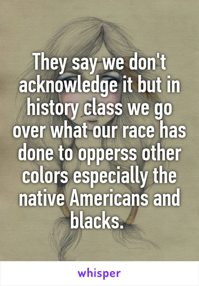 They say we don't acknowledge it but in history class we go over what our race has done to opperss other colors especially the native Americans and blacks. 