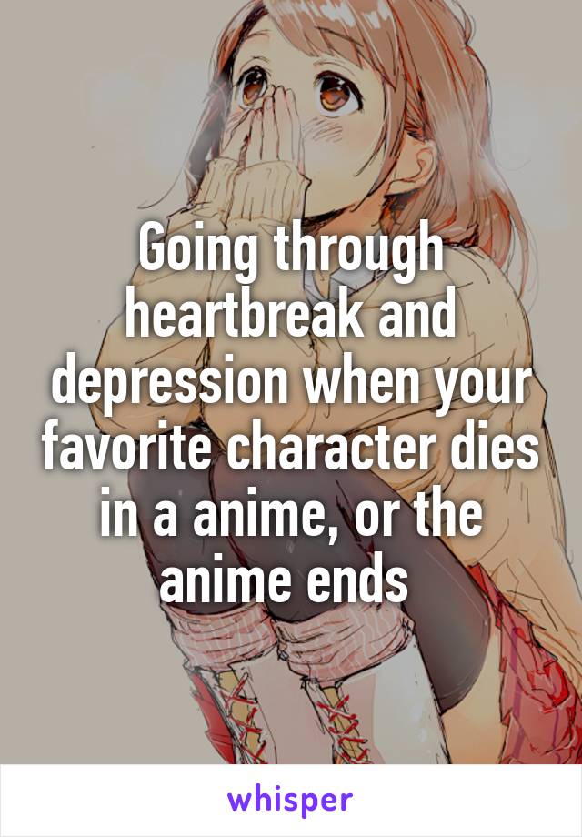 Going through heartbreak and depression when your favorite character dies in a anime, or the anime ends 