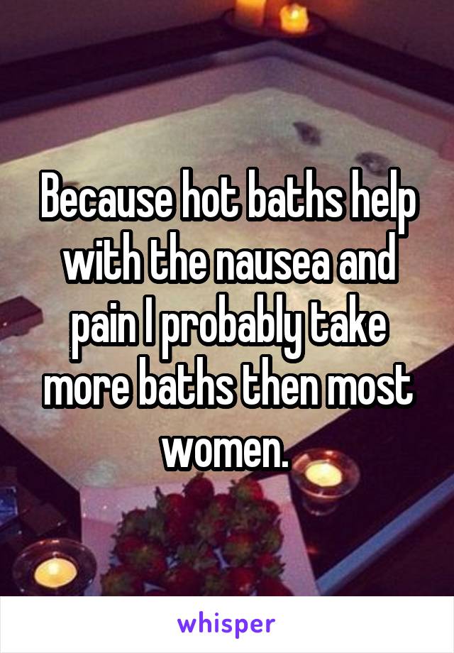 Because hot baths help with the nausea and pain I probably take more baths then most women. 