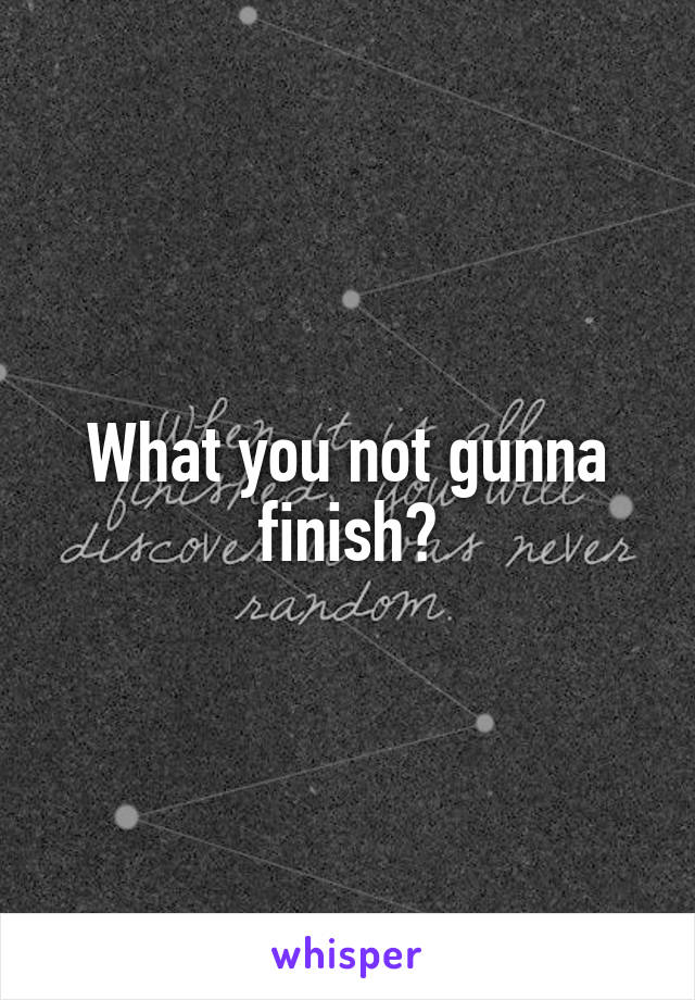 What you not gunna finish?