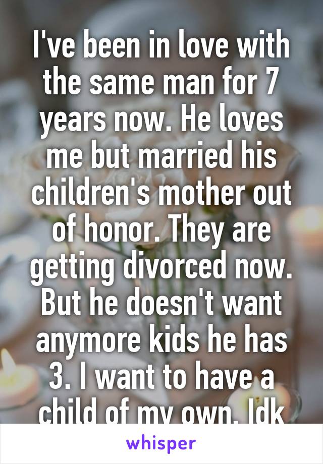 I've been in love with the same man for 7 years now. He loves me but married his children's mother out of honor. They are getting divorced now. But he doesn't want anymore kids he has 3. I want to have a child of my own. Idk