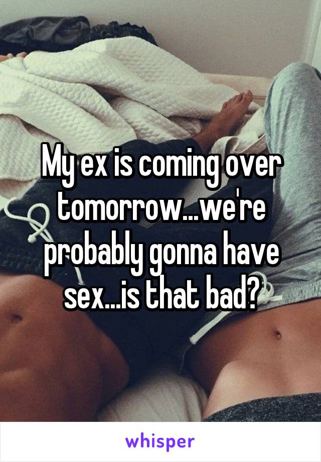 My ex is coming over tomorrow...we're probably gonna have sex...is that bad?
