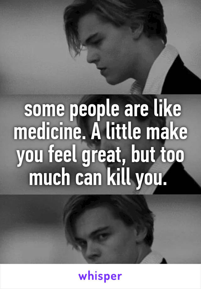  some people are like medicine. A little make you feel great, but too much can kill you. 