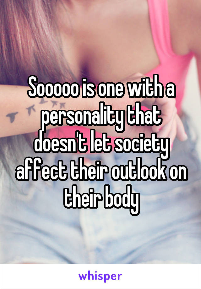 Sooooo is one with a personality that doesn't let society affect their outlook on their body
