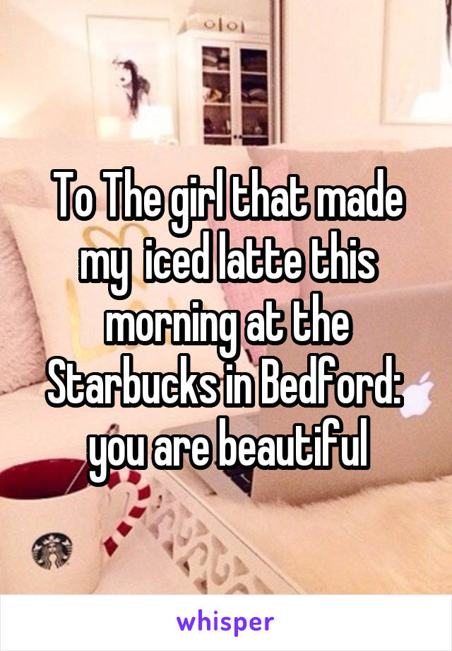 To The girl that made my  iced latte this morning at the Starbucks in Bedford:  you are beautiful
