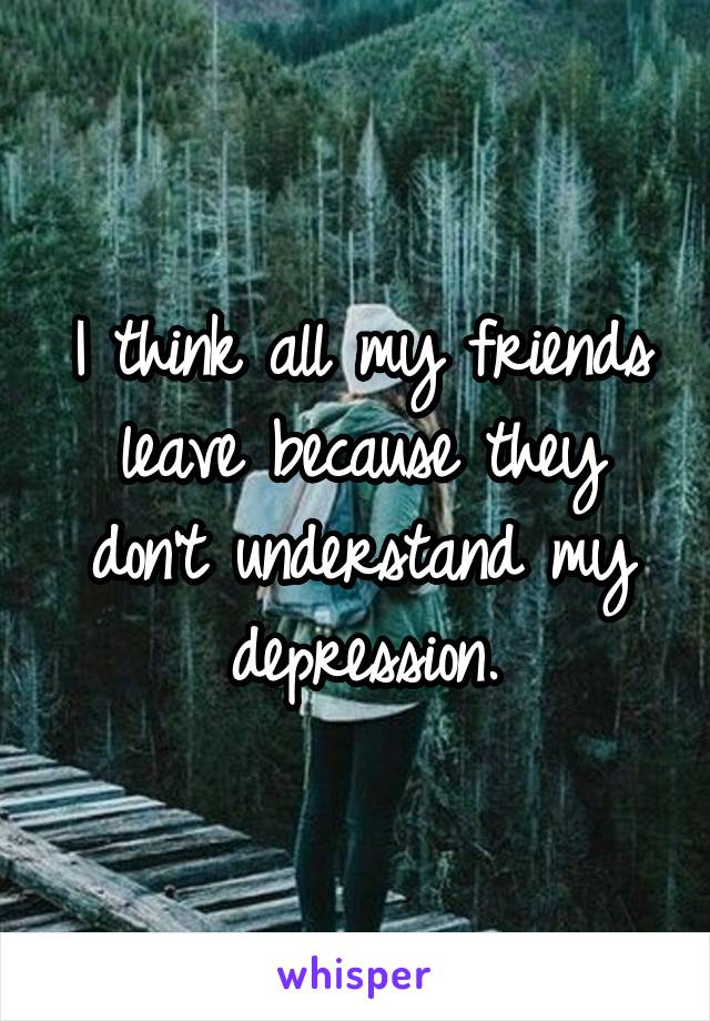 I think all my friends leave because they don't understand my depression.
