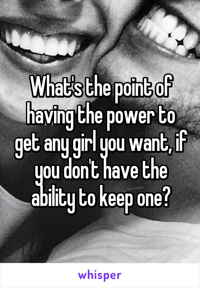 What's the point of having the power to get any girl you want, if you don't have the ability to keep one?