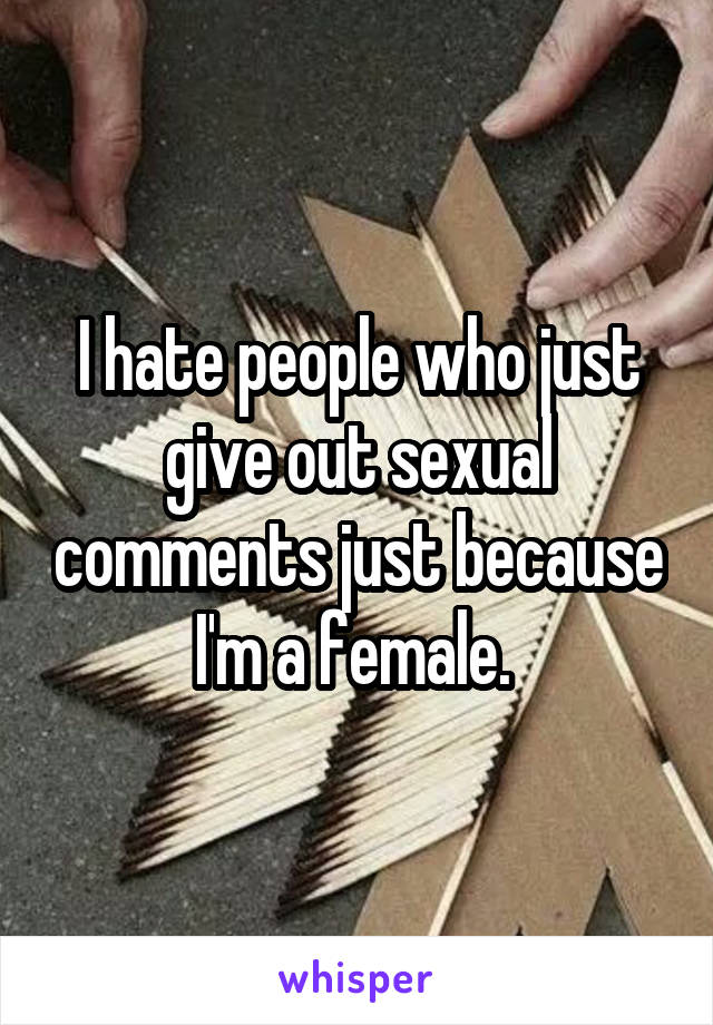 I hate people who just give out sexual comments just because I'm a female. 