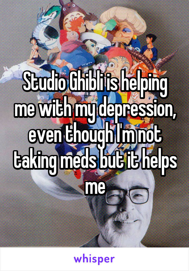 Studio Ghibli is helping me with my depression, even though I'm not taking meds but it helps me