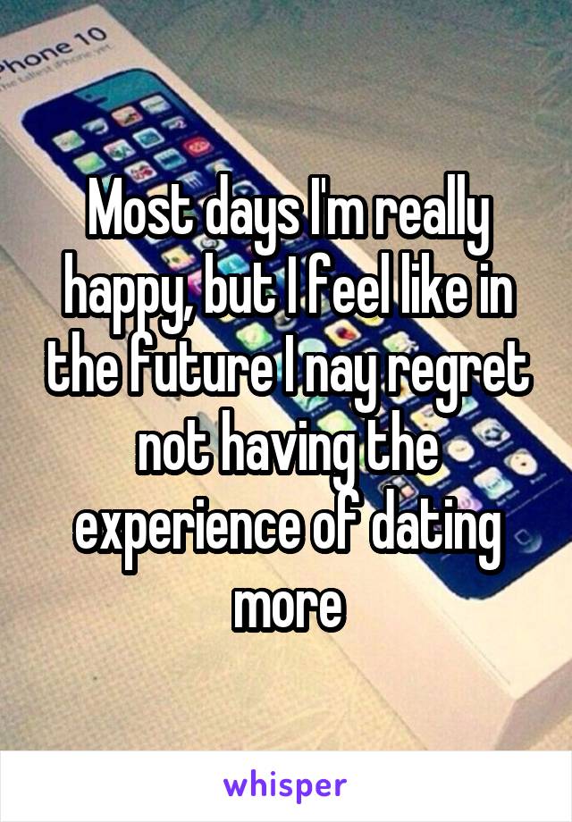 Most days I'm really happy, but I feel like in the future I nay regret not having the experience of dating more