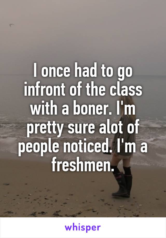 I once had to go infront of the class with a boner. I'm pretty sure alot of people noticed. I'm a freshmen.