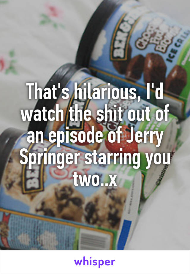 That's hilarious, I'd watch the shit out of an episode of Jerry Springer starring you two..x