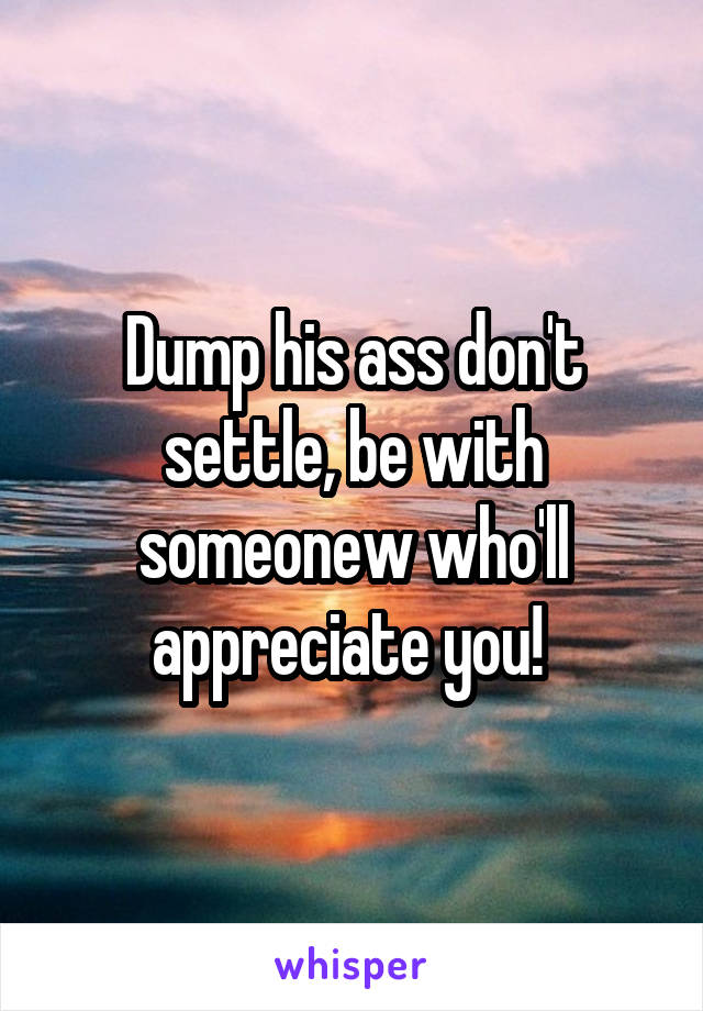 Dump his ass don't settle, be with someonew who'll appreciate you! 