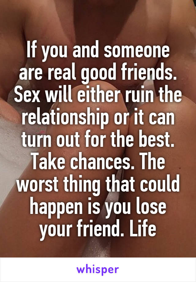 If you and someone are real good friends. Sex will either ruin the relationship or it can turn out for the best. Take chances. The worst thing that could happen is you lose your friend. Life