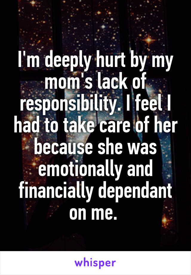 I'm deeply hurt by my mom's lack of responsibility. I feel I had to take care of her because she was emotionally and financially dependant on me. 
