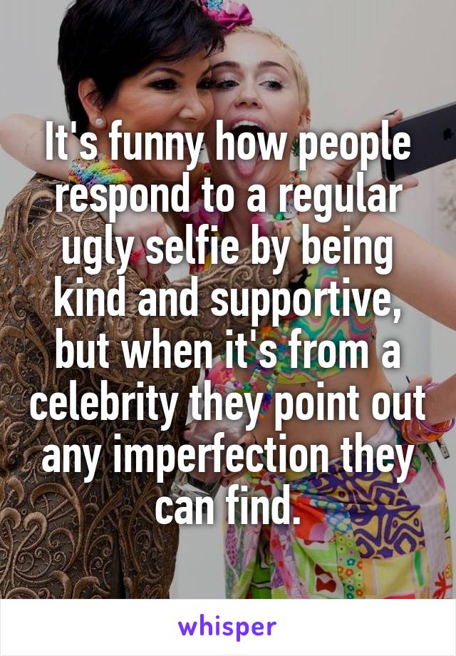 It's funny how people respond to a regular ugly selfie by being kind and supportive, but when it's from a celebrity they point out any imperfection they can find.