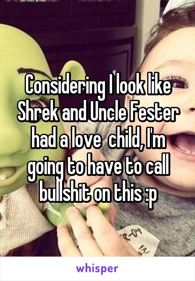 Considering I look like Shrek and Uncle Fester had a love  child, I'm going to have to call bullshit on this :p