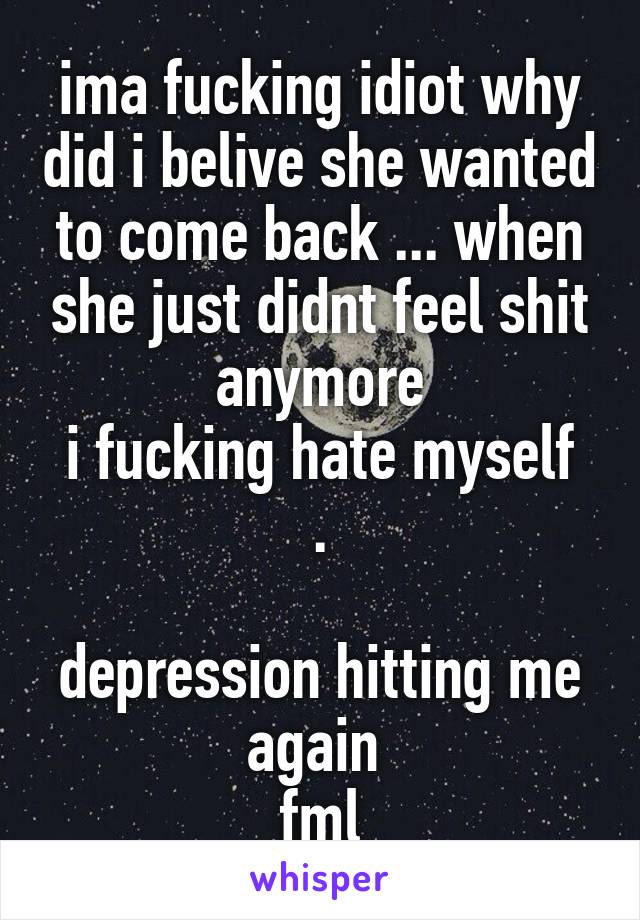 ima fucking idiot why did i belive she wanted to come back ... when she just didnt feel shit anymore
i fucking hate myself .

depression hitting me again 
fml