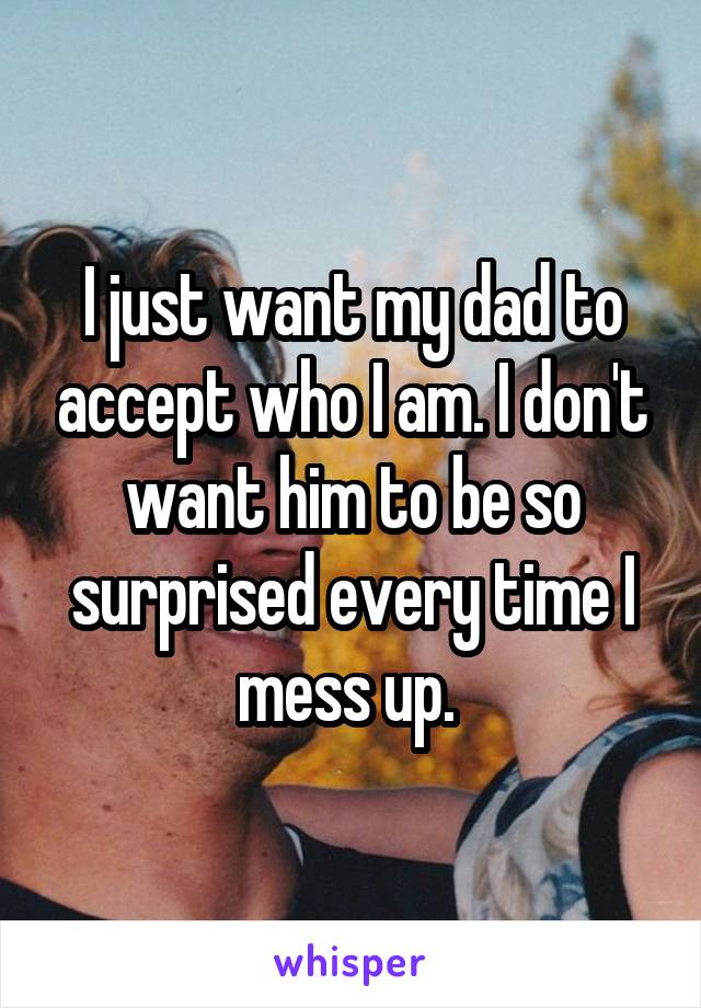 I just want my dad to accept who I am. I don't want him to be so surprised every time I mess up. 