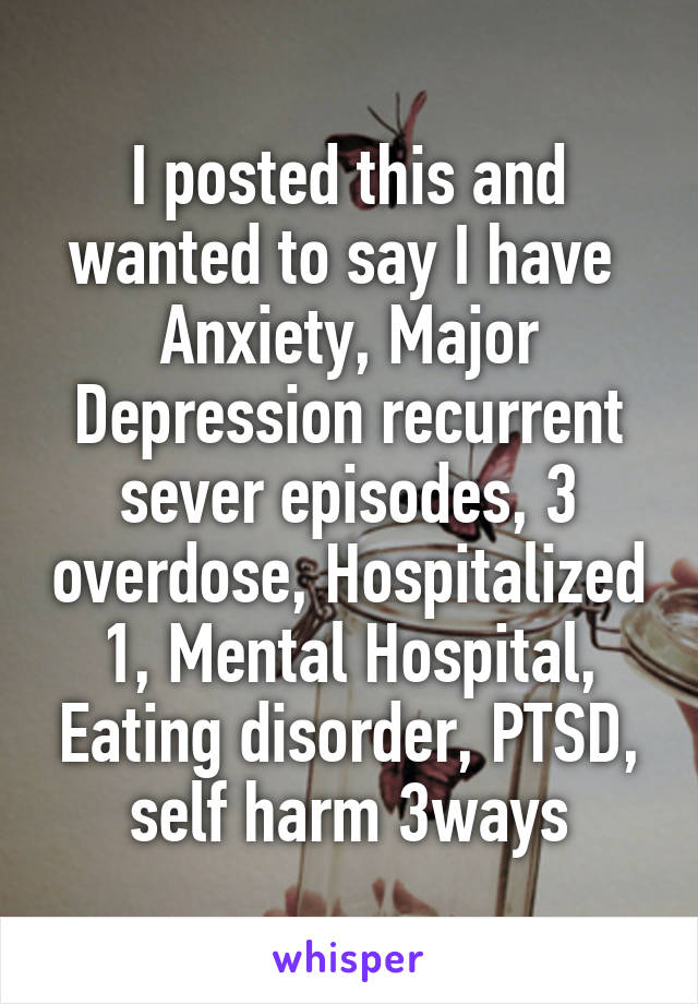 I posted this and wanted to say I have 
Anxiety, Major Depression recurrent sever episodes, 3 overdose, Hospitalized 1, Mental Hospital, Eating disorder, PTSD, self harm 3ways
