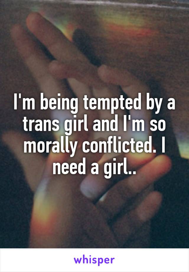 I'm being tempted by a trans girl and I'm so morally conflicted. I need a girl..