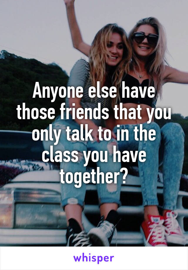 Anyone else have those friends that you only talk to in the class you have together?