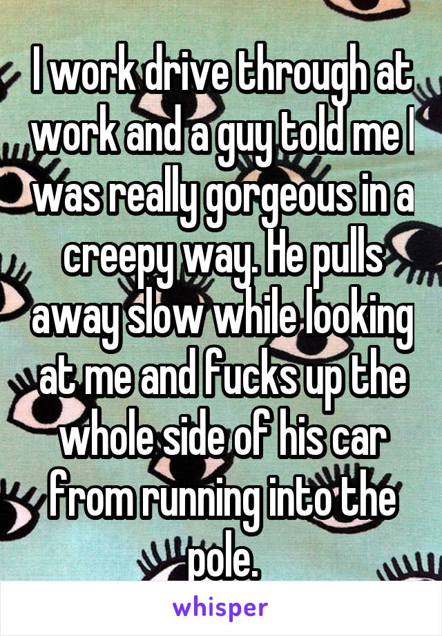I work drive through at work and a guy told me I was really gorgeous in a creepy way. He pulls away slow while looking at me and fucks up the whole side of his car from running into the pole.