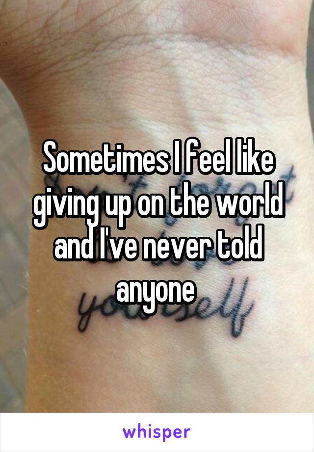 Sometimes I feel like giving up on the world and I've never told anyone 